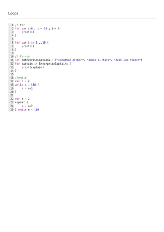 Loops
// for
for var i=0 ; i < 10 ; i++ {
print(i)
}
for var i in 0...10 {
print(i)
}
// for-in
let EnterpriseCaptains = ["Jonathan Archer", "James T. Kirk", "Jean-Luc Picard"]
for captain in EnterpriseCaptains {
print(captain)
}
//while
var n = 2
while n < 100 {
n = n*2
}
var m = 2
repeat {
m = m*2
} while m < 100
1
2
3
4
5
6
7
8
9
10
11
12
13
14
15
16
17
18
19
20
21
22
23
24
25
 