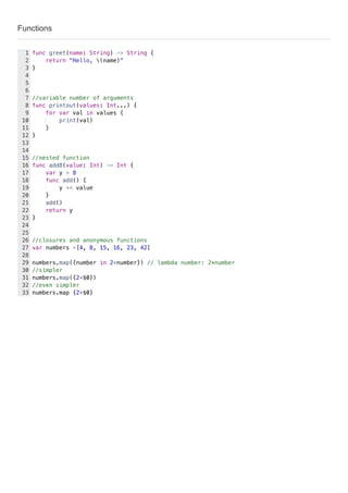 Functions
func greet(name: String) -> String {
return "Hello, (name)"
}
//variable number of arguments
func printout(values: Int...) {
for var val in values {
print(val)
}
}
//nested function
func add8(value: Int) -> Int {
var y = 8
func add() {
y += value
}
add()
return y
}
//closures and anonymous functions
var numbers =[4, 8, 15, 16, 23, 42]
numbers.map({number in 2*number}) // lambda number: 2*number
//simpler
numbers.map({2*$0})
//even simpler
numbers.map {2*$0}
1
2
3
4
5
6
7
8
9
10
11
12
13
14
15
16
17
18
19
20
21
22
23
24
25
26
27
28
29
30
31
32
33
 