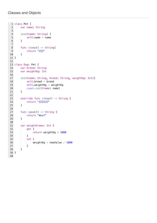 Classes and Objects
class Pet {
var name: String
init(name: String) {
self.name = name
}
func sleep() -> String{
return "ZZZ"
}
}
class Dog: Pet {
var breed: String
var weightKg: Int
init(name: String, breed: String, weightKg: Int){
self.breed = breed
self.weightKg = weightKg
super.init(name: name)
}
override func sleep() -> String {
return "ZZZZZZ"
}
func speak() -> String {
return "Woof"
}
var weightGrams: Int {
get {
return weightKg * 1000
}
set {
weightKg = newValue / 1000
}
}
}
1
2
3
4
5
6
7
8
9
10
11
12
13
14
15
16
17
18
19
20
21
22
23
24
25
26
27
28
29
30
31
32
33
34
35
36
37
38
39
40
 