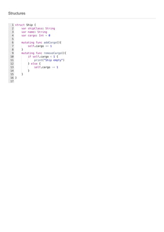 Structures
struct Ship {
var shipClass: String
var name: String
var cargo: Int = 0
mutating func addCargo(){
self.cargo += 1
}
mutating func removeCargo(){
if self.cargo < 1 {
print("Ship empty")
} else {
self.cargo -= 1
}
}
}
1
2
3
4
5
6
7
8
9
10
11
12
13
14
15
16
17
 