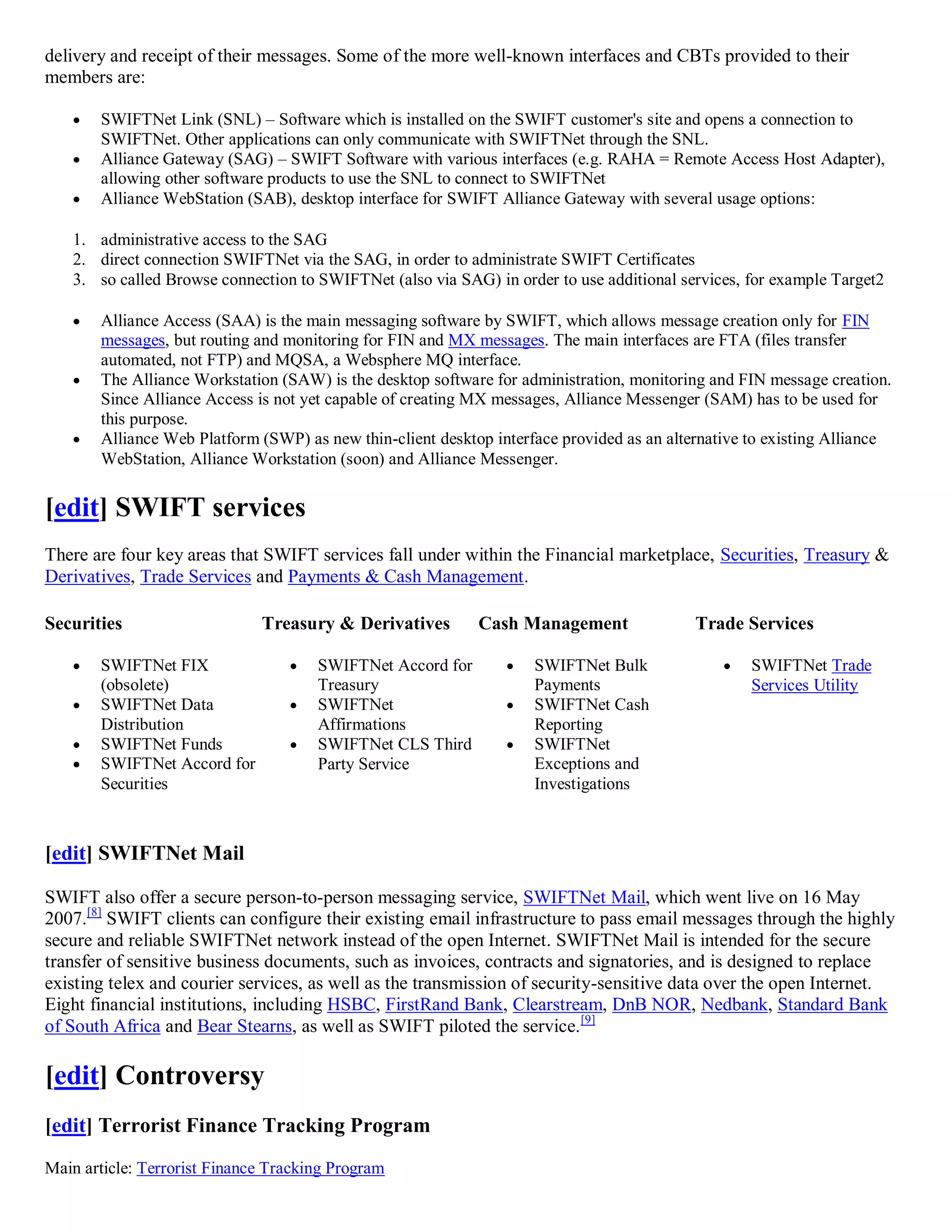 delivery and receipt of their messages. Some of the more well-known interfaces and CBTs provided to their
members are:

      SWIFTNet Link (SNL) – Software which is installed on the SWIFT customer's site and opens a connection to
       SWIFTNet. Other applications can only communicate with SWIFTNet through the SNL.
      Alliance Gateway (SAG) – SWIFT Software with various interfaces (e.g. RAHA = Remote Access Host Adapter),
       allowing other software products to use the SNL to connect to SWIFTNet
      Alliance WebStation (SAB), desktop interface for SWIFT Alliance Gateway with several usage options:

   1. administrative access to the SAG
   2. direct connection SWIFTNet via the SAG, in order to administrate SWIFT Certificates
   3. so called Browse connection to SWIFTNet (also via SAG) in order to use additional services, for example Target2

      Alliance Access (SAA) is the main messaging software by SWIFT, which allows message creation only for FIN
       messages, but routing and monitoring for FIN and MX messages. The main interfaces are FTA (files transfer
       automated, not FTP) and MQSA, a Websphere MQ interface.
      The Alliance Workstation (SAW) is the desktop software for administration, monitoring and FIN message creation.
       Since Alliance Access is not yet capable of creating MX messages, Alliance Messenger (SAM) has to be used for
       this purpose.
      Alliance Web Platform (SWP) as new thin-client desktop interface provided as an alternative to existing Alliance
       WebStation, Alliance Workstation (soon) and Alliance Messenger.


[edit] SWIFT services
There are four key areas that SWIFT services fall under within the Financial marketplace, Securities, Treasury &
Derivatives, Trade Services and Payments & Cash Management.

Securities                    Treasury & Derivatives        Cash Management                Trade Services

      SWIFTNet FIX                  SWIFTNet Accord for          SWIFTNet Bulk                 SWIFTNet Trade
       (obsolete)                     Treasury                      Payments                       Services Utility
      SWIFTNet Data                 SWIFTNet                     SWIFTNet Cash
       Distribution                   Affirmations                  Reporting
      SWIFTNet Funds                SWIFTNet CLS Third           SWIFTNet
      SWIFTNet Accord for            Party Service                 Exceptions and
       Securities                                                   Investigations



[edit] SWIFTNet Mail

SWIFT also offer a secure person-to-person messaging service, SWIFTNet Mail, which went live on 16 May
2007.[8] SWIFT clients can configure their existing email infrastructure to pass email messages through the highly
secure and reliable SWIFTNet network instead of the open Internet. SWIFTNet Mail is intended for the secure
transfer of sensitive business documents, such as invoices, contracts and signatories, and is designed to replace
existing telex and courier services, as well as the transmission of security-sensitive data over the open Internet.
Eight financial institutions, including HSBC, FirstRand Bank, Clearstream, DnB NOR, Nedbank, Standard Bank
of South Africa and Bear Stearns, as well as SWIFT piloted the service. [9]

[edit] Controversy
[edit] Terrorist Finance Tracking Program
Main article: Terrorist Finance Tracking Program
 