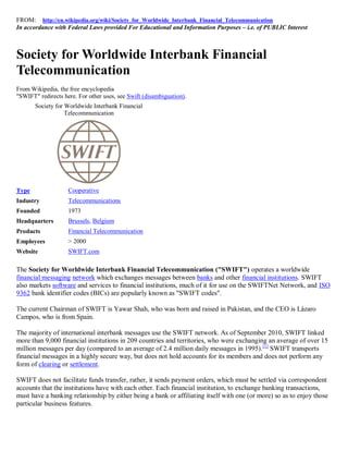 FROM: http://en.wikipedia.org/wiki/Society_for_Worldwide_Interbank_Financial_Telecommunication
In accordance with Federal Laws provided For Educational and Information Purposes – i.e. of PUBLIC Interest



Society for Worldwide Interbank Financial
Telecommunication
From Wikipedia, the free encyclopedia
"SWIFT" redirects here. For other uses, see Swift (disambiguation).
       Society for Worldwide Interbank Financial
                   Telecommunication




Type                Cooperative
Industry            Telecommunications
Founded             1973
Headquarters        Brussels, Belgium
Products            Financial Telecommunication
Employees           > 2000
Website             SWIFT.com

The Society for Worldwide Interbank Financial Telecommunication ("SWIFT") operates a worldwide
financial messaging network which exchanges messages between banks and other financial institutions. SWIFT
also markets software and services to financial institutions, much of it for use on the SWIFTNet Network, and ISO
9362 bank identifier codes (BICs) are popularly known as "SWIFT codes".

The current Chairman of SWIFT is Yawar Shah, who was born and raised in Pakistan, and the CEO is Lázaro
Campos, who is from Spain.

The majority of international interbank messages use the SWIFT network. As of September 2010, SWIFT linked
more than 9,000 financial institutions in 209 countries and territories, who were exchanging an average of over 15
million messages per day (compared to an average of 2.4 million daily messages in 1995). [1] SWIFT transports
financial messages in a highly secure way, but does not hold accounts for its members and does not perform any
form of clearing or settlement.

SWIFT does not facilitate funds transfer, rather, it sends payment orders, which must be settled via correspondent
accounts that the institutions have with each other. Each financial institution, to exchange banking transactions,
must have a banking relationship by either being a bank or affiliating itself with one (or more) so as to enjoy those
particular business features.
 