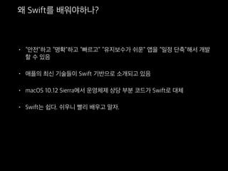 왜 Swift를 배워야하나?
• “안전”하고 “명확”하고 “빠르고” “유지보수가 쉬운” 앱을 “일정
단축”해서 개발할 수 있음
• 애플의 최신 기술들이 Swift 기반으로 소개되고 있음
• macOS 10.12 Sierra에서 운영체제 상당 부분 코드가 Swift로 대체
• Swift는 쉽다. 쉬우니 빨리 배우고 말자.
 
