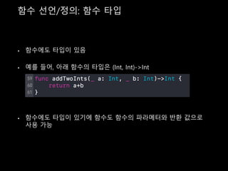 함수 선언/정의: 함수 타입
• 함수에도 타입이 있음
• 예를 들어, 아래 함수의 타입은 (Int, Int)->Int
• 함수에도 타입이 있기에 함수도 함수의 파라메터와 반환 값으로
사용 가능
 