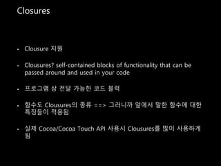 Closures
• Clousure 지원
• Clousures? self-contained blocks of functionality that can be
passed around and used in your code
• 프로그램 상 전달 가능한 코드 블럭
• 함수도 Clousures의 종류 ==> 그러니까 앞에서 말한 함수에 대한
특징들이 적용됨
• 실제 Cocoa/Cocoa Touch API 사용시 Clousures를 많이 사용하게
됨
 
