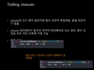 Trailing closures
• closure의 코드 량이 많아지면 함수 선언이 복잡해짐. 끝을 따라가
기 힘듦
• closure 파라메터가 함수의 마지막 파라메터로 오는 경우, 함수 선
언을 모두 마친 이후에 기재 가능
• 예를 들어,
예전 버전. 이것보다 선언이 명확하고 깔
끔해짐
 