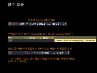 함수 호출
Arg Label파라메터함수명
반환값이 있는 함수는 return값을 받지 않으면 warning (Swift 3)
반환값을 사용하지 않을때는 명시적으로 사용하지 않음을 표기
‘_’ 는 사용하지 않는 변수 등의 이름을 위해 정의된 특별한 키워드
(이따 또 나옵니다)
 