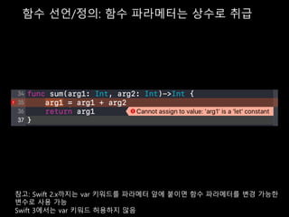 함수 선언/정의: 함수 파라메터는 상수로 취급
반환값 타입
참고: Swift 2.x까지는 var 키워드를 파라메터 앞에 붙이면 함수 파라메터를 변경 가능한
변수로 사용 가능
Swift 3에서는 var 키워드 허용하지 않음
 