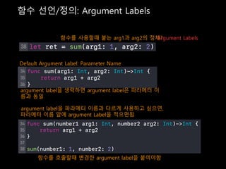 함수 선언/정의: Argument Labels
함수를 사용할때 붙는 arg1과 arg2의 정체?Argument Labels
Default Argument Label: Parameter Name
argument label을 생략하면 argument label은 파라메터 이
름과 동일
argument label을 파라메터 이름과 다르게 사용하고 싶으면,
파라메터 이름 앞에 argument Label을 적으면됨
함수를 호출할때 변경한 argument label을 붙여야함
 