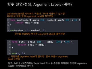 함수 선언/정의: Argument Labels (계속)
argument label을 파라메터 이름과 다르게 사용하고 싶으면,
파라메터 이름 앞에 argument Label을 적으면됨
함수를 호출할때 변경한 argument label을 붙여야함
‘_’ 키워드를 argument label에 붙이면 함수 호출시 argument
label 생략됨
참고: Swift 2.x 버전까지는 Objective-C의 사용 습관을 이어받아 첫번째 argument
label은 암묵적으로 생략됨.
 