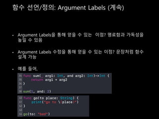 함수 선언/정의: Argument Labels (계속)
• Argument Labels을 통해 얻을 수 있는 이점? 명료함과 가독성을
높일 수 있음
• Argument Labels 수정을 통해 얻을 수 있는 이점? 문장처럼 함수
설계 가능
• 예를 들어,
 