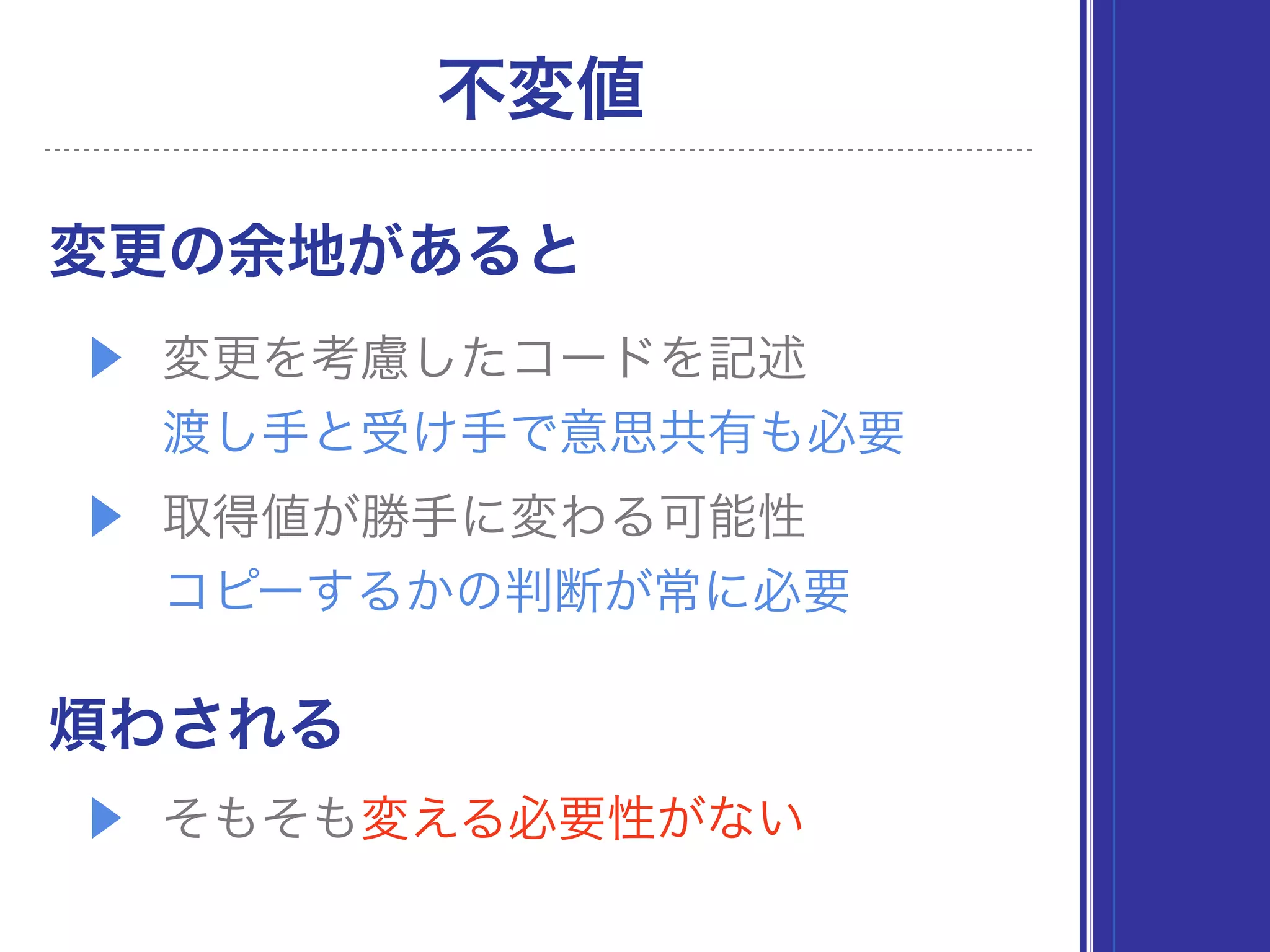 不変値
変更の余地があると
▶ 変更を考慮したコードを記述 
渡し手と受け手で意思共有も必要
▶ 取得値が勝手に変わる可能性 
コピーするかの判断が常に必要
煩わされる
▶ そもそも変える必要性がない
 