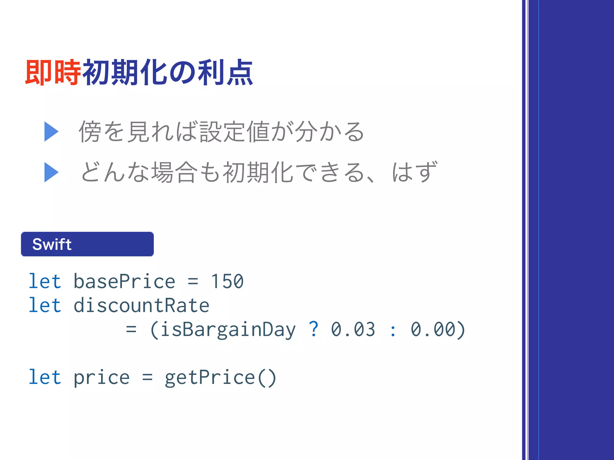 即時初期化の利点
let basePrice = 150
let discountRate
= (isBargainDay ? 0.03 : 0.00)
let price = getPrice()
Swift
▶ 傍を見れば設定値が分かる
▶ どんな場合も初期化できる、はず
 