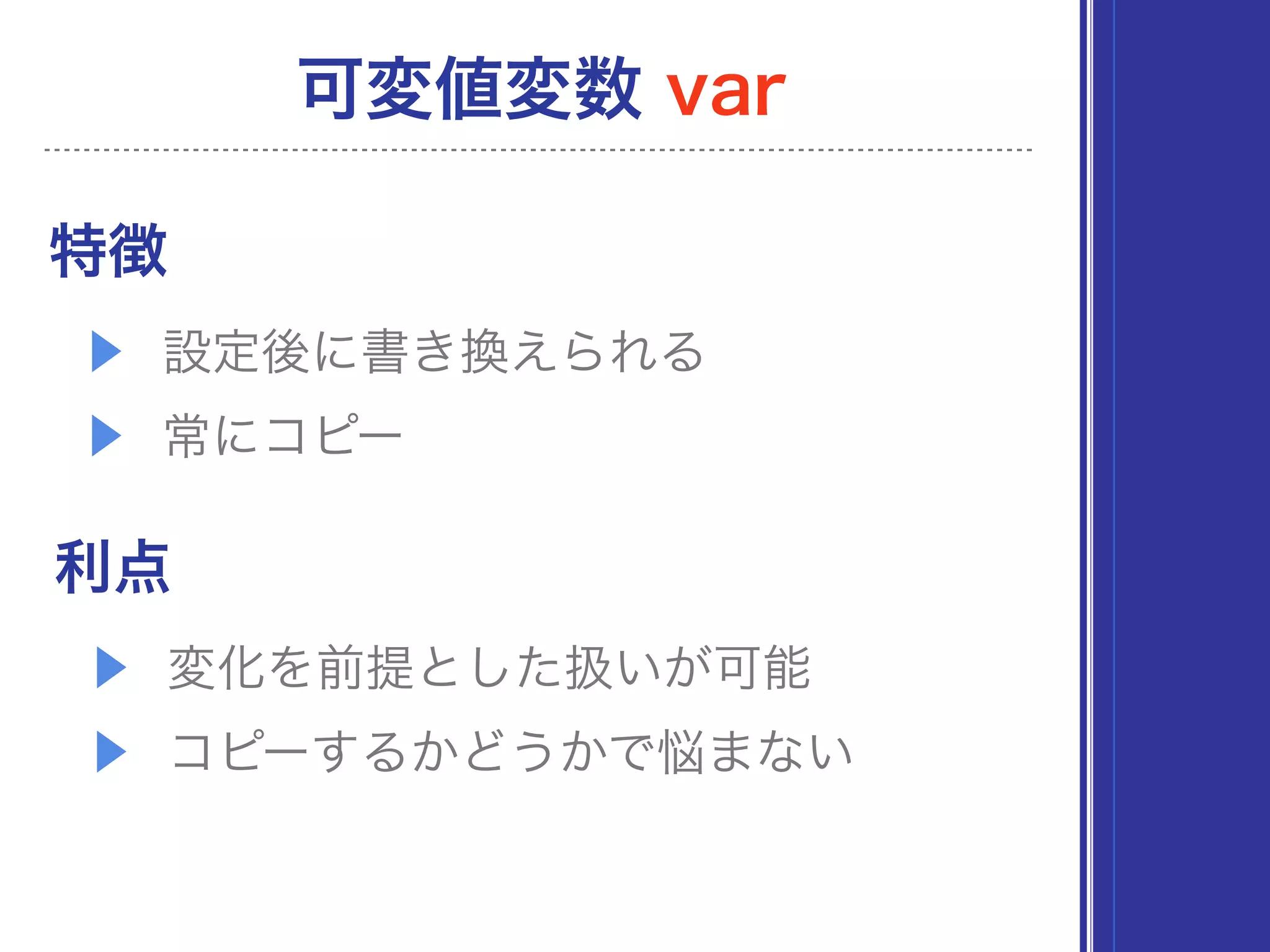 特徴
▶ 設定後に書き換えられる
▶ 常にコピー
利点
▶ 変化を前提とした扱いが可能
▶ コピーするかどうかで悩まない
可変値変数 var
 