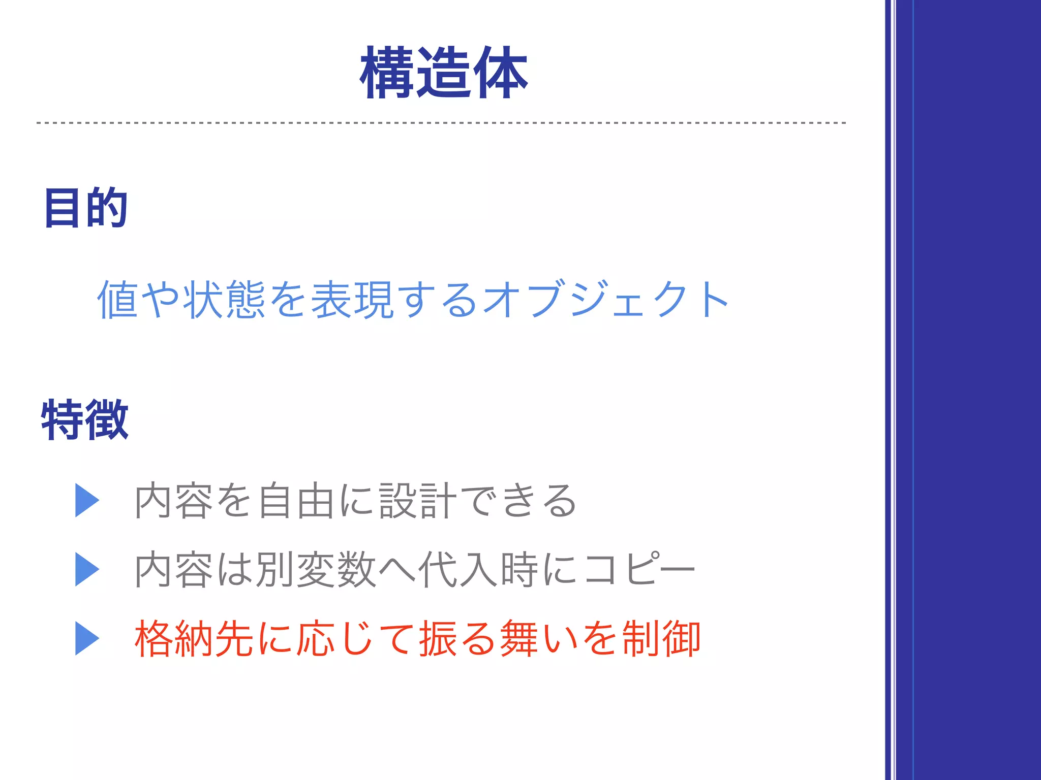 ▶ 内容を自由に設計できる
▶ 内容は別変数へ代入時にコピー
▶ 格納先に応じて振る舞いを制御
目的
構造体
値や状態を表現するオブジェクト
特徴
 