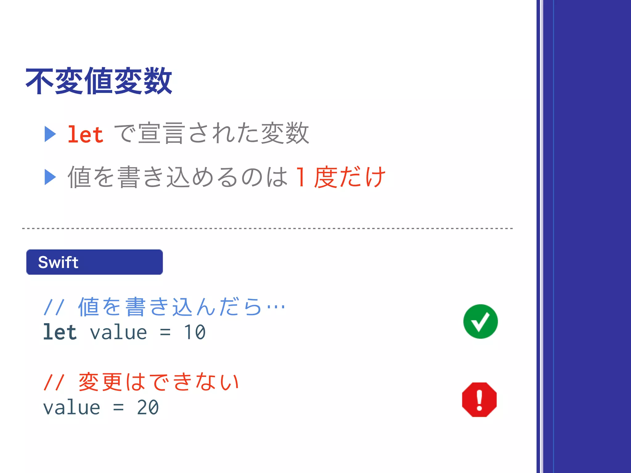 不変値変数
// 値を書き込んだら…
let value = 10
// 変更はできない
value = 20
▶ let で宣言された変数
▶ 値を書き込めるのは１度だけ
Swift
 
