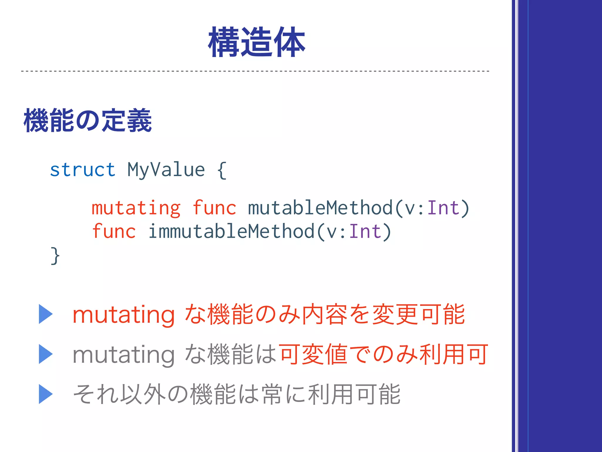 ▶ mutating な機能のみ内容を変更可能
▶ mutating な機能は可変値でのみ利用可
▶ それ以外の機能は常に利用可能
機能の定義
構造体
struct MyValue {
mutating func mutableMethod(v:Int)
func immutableMethod(v:Int)
}
 