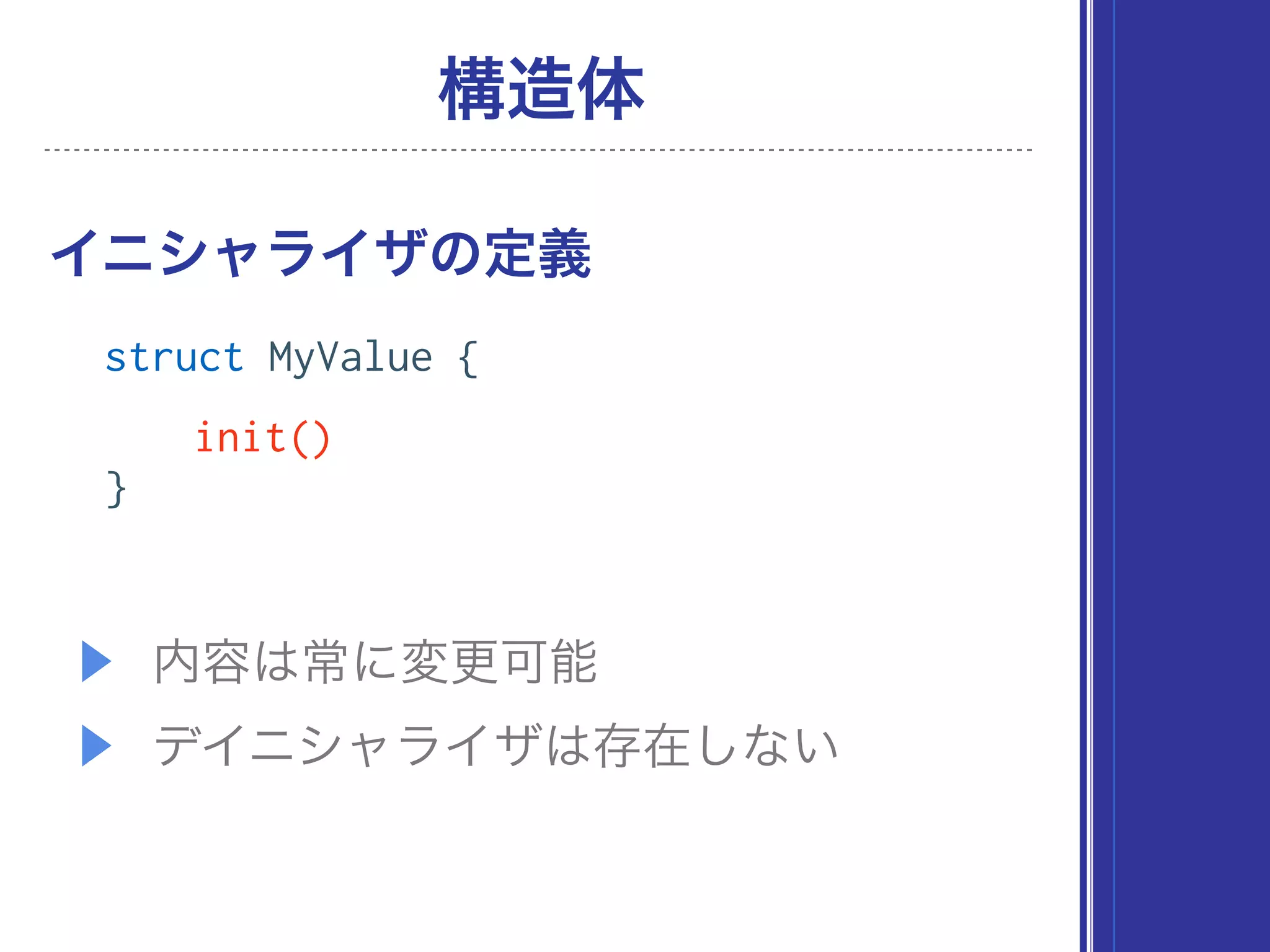 ▶ 内容は常に変更可能
▶ デイニシャライザは存在しない
イニシャライザの定義
構造体
struct MyValue {
init()
}
 