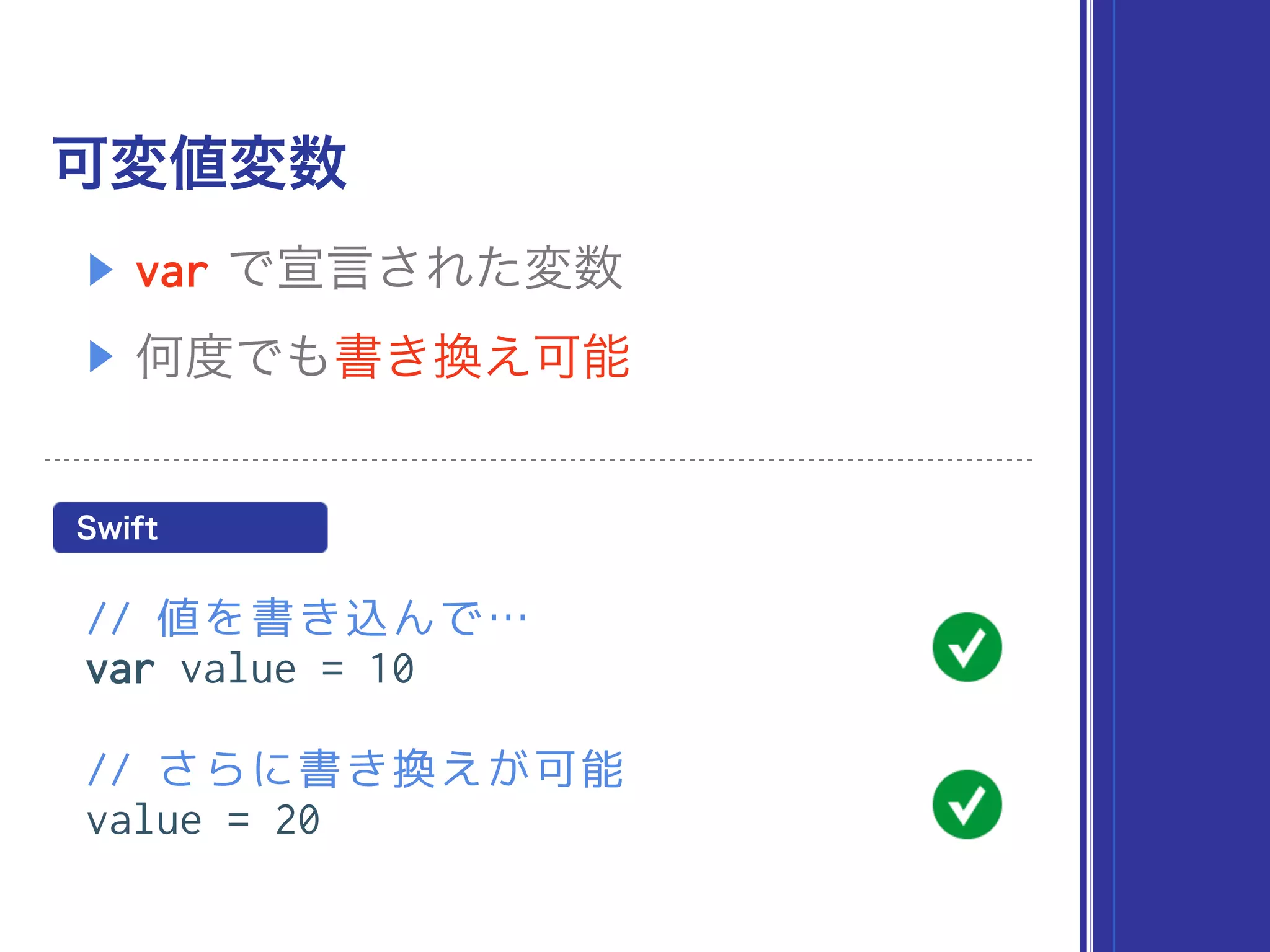 可変値変数
// 値を書き込んで…
var value = 10
// さらに書き換えが可能
value = 20
▶ var で宣言された変数
▶ 何度でも書き換え可能
Swift
 