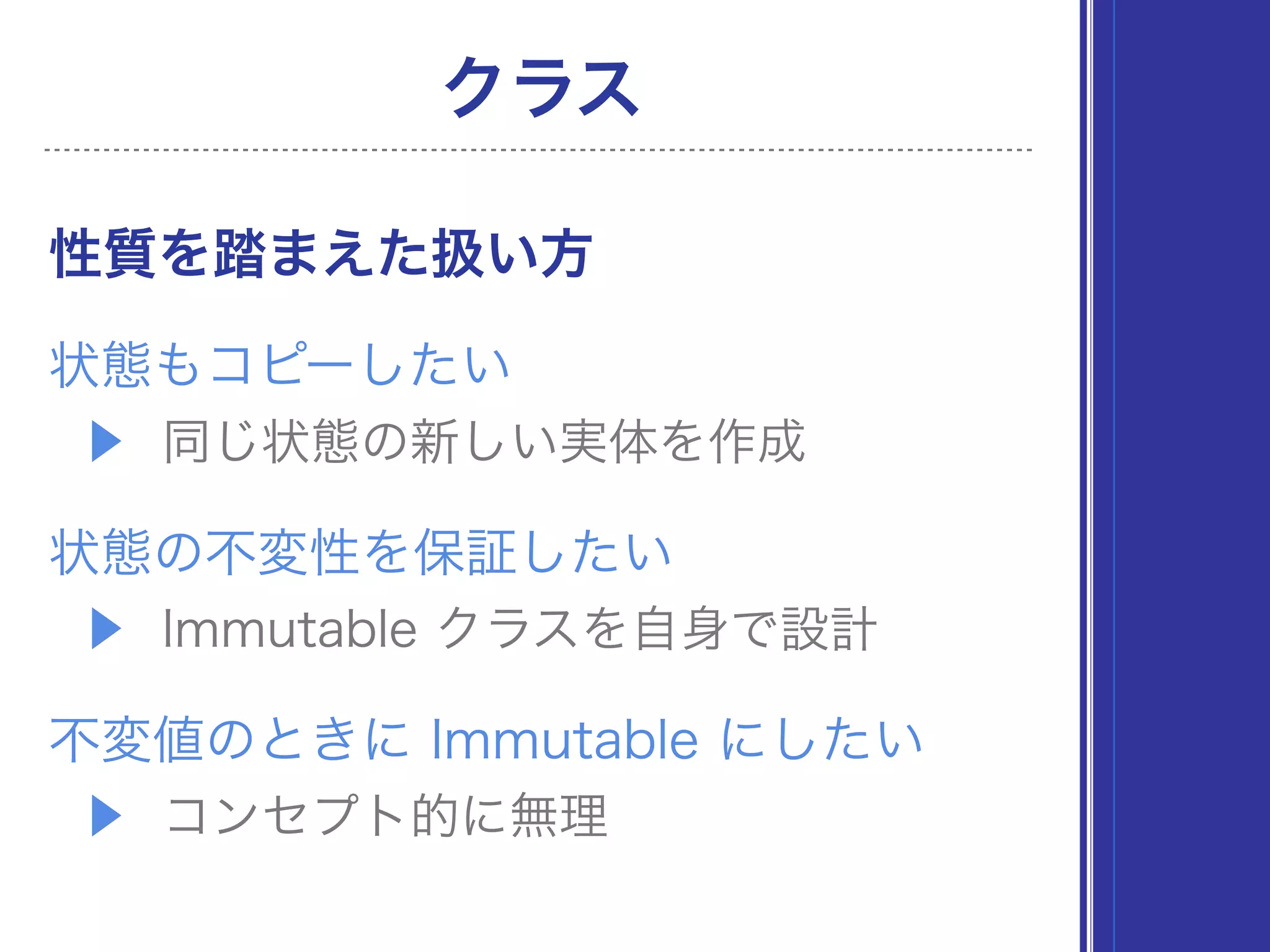 ▶ 同じ状態の新しい実体を作成
状態もコピーしたい
クラス
▶ Immutable クラスを自身で設計
状態の不変性を保証したい
▶ コンセプト的に無理（状態制御が目的）
不変値のときに Immutable にしたい
性質を踏まえた扱い方
 