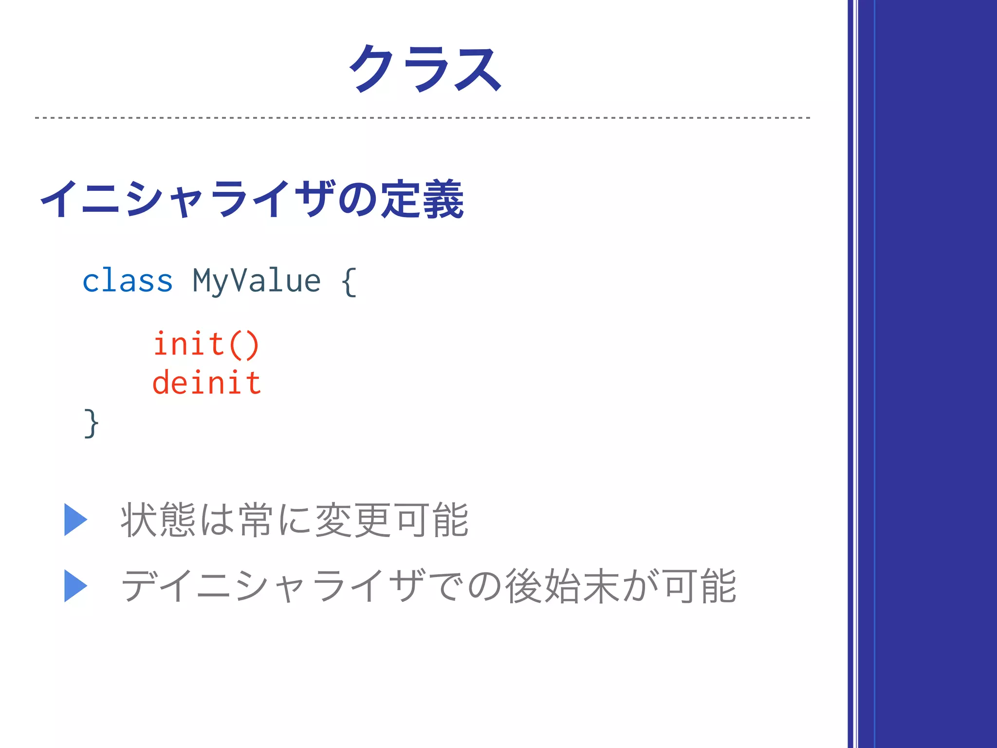 ▶ 状態は常に変更可能
▶ デイニシャライザでの後始末が可能
イニシャライザの定義
クラス
class MyValue {
init()
deinit
}
 
