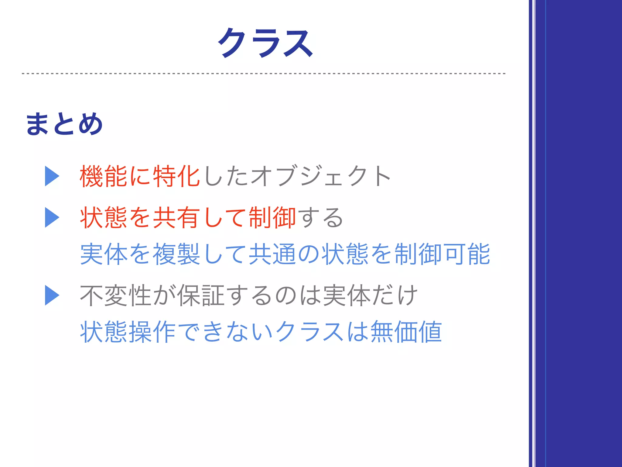 ▶ 機能に特化したオブジェクト
▶ 状態を共有して制御する 
実体を複製して共通の状態を制御可能
▶ 不変性が保証するのは実体だけ 
状態操作できないクラスは無価値
まとめ
クラス
 