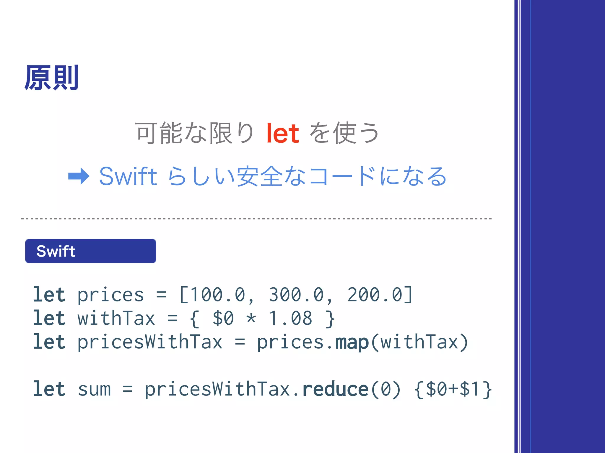 原則
可能な限り let を使う
let prices = [100.0, 300.0, 200.0]
let withTax = { $0 * 1.08 }
let pricesWithTax = prices.map(withTax)
let sum = pricesWithTax.reduce(0) {$0+$1}
Swift
➡ Swift らしい安全なコードになる
 