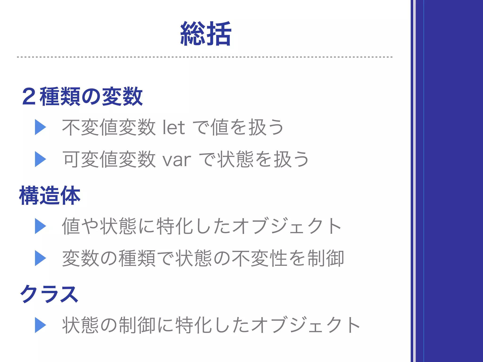 総括
２種類の変数
▶ 不変値変数 let で値を扱う
▶ 可変値変数 var で状態を扱う
構造体
▶ 値や状態に特化したオブジェクト
▶ 変数の種類で状態の不変性を制御
クラス
▶ 状態の制御に特化したオブジェクト
 