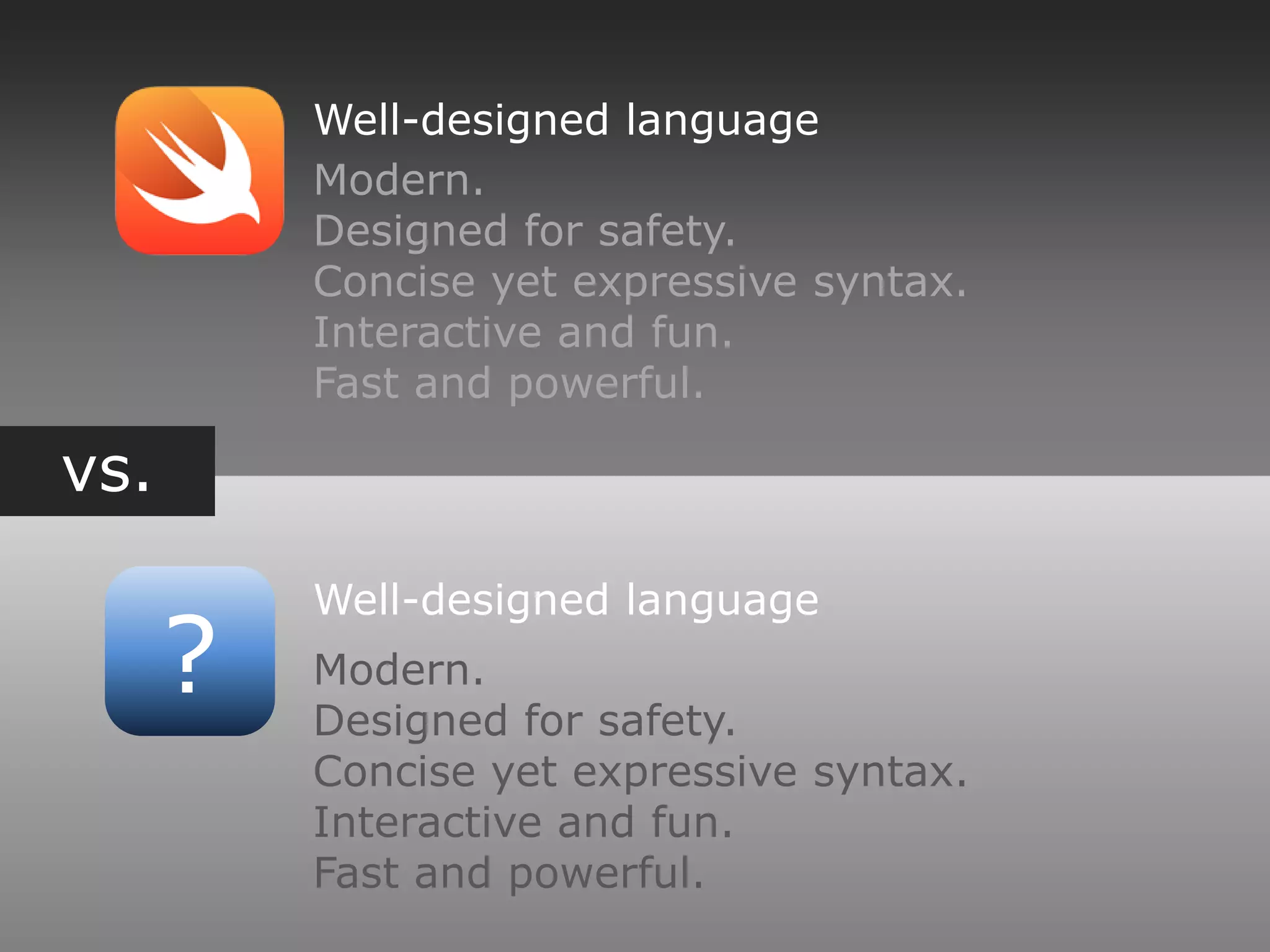 vs.
?
Well-designed language
Modern.
Designed for safety.
Concise yet expressive syntax.
Interactive and fun.
Fast and powerful.
Well-designed language
Modern.
Designed for safety.
Concise yet expressive syntax.
Interactive and fun.
Fast and powerful.
 