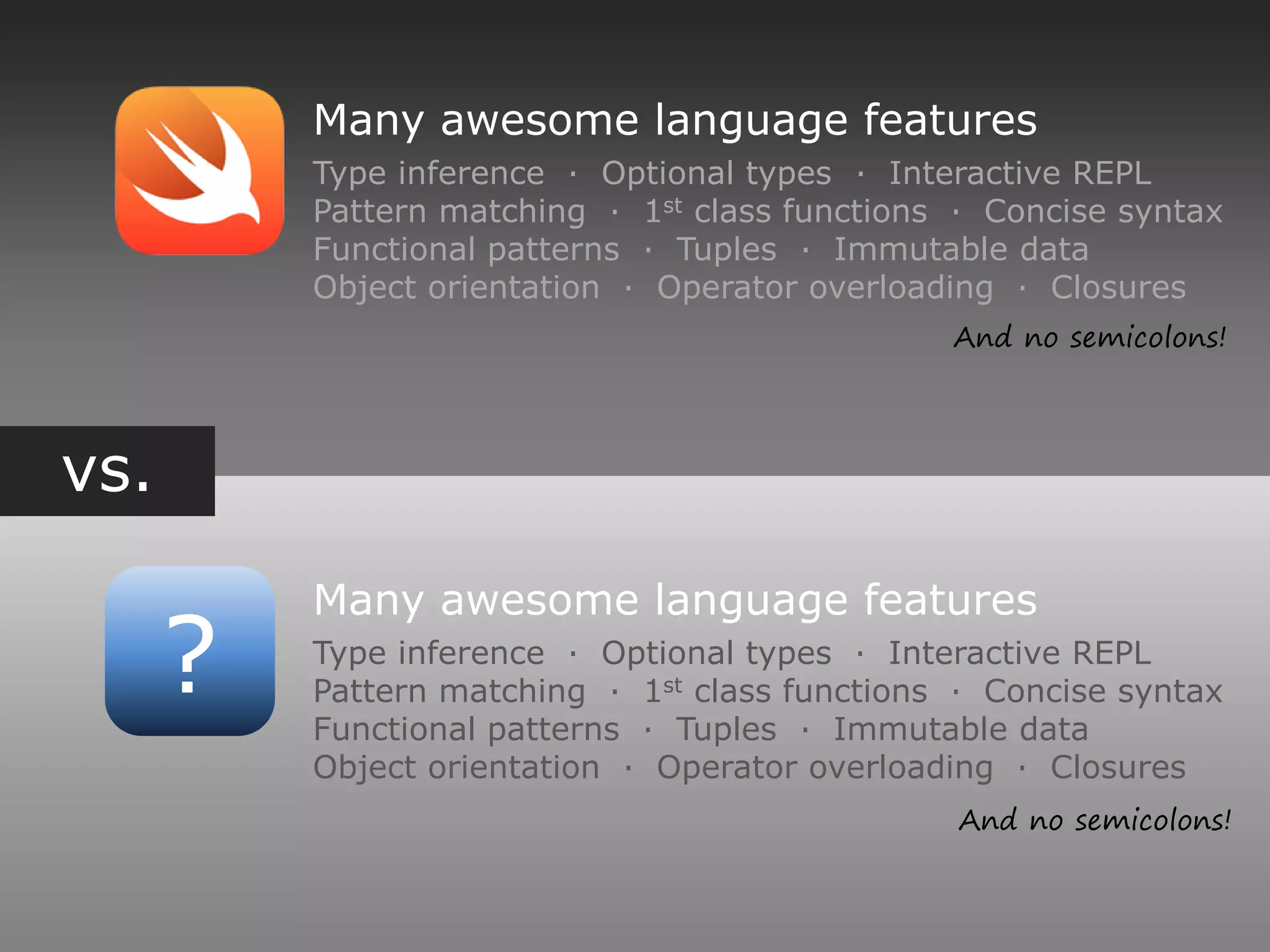 vs.
?
Many awesome language features
Type inference ∙ Optional types ∙ Interactive REPL
Pattern matching ∙ 1st class functions ∙ Concise syntax
Functional patterns ∙ Tuples ∙ Immutable data
Object orientation ∙ Operator overloading ∙ Closures
Many awesome language features
Type inference ∙ Optional types ∙ Interactive REPL
Pattern matching ∙ 1st class functions ∙ Concise syntax
Functional patterns ∙ Tuples ∙ Immutable data
Object orientation ∙ Operator overloading ∙ Closures
And no semicolons!
And no semicolons!
 