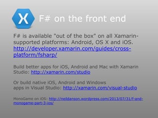 F# is available "out of the box" on all Xamarin-
supported platforms: Android, OS X and iOS.
http://developer.xamarin.com/guides/cross-
platform/fsharp/
Build better apps for iOS, Android and Mac with Xamarin
Studio: http://xamarin.com/studio
Or build native iOS, Android and Windows
apps in Visual Studio: http://xamarin.com/visual-studio
MonoGame on iOS: http://neildanson.wordpress.com/2013/07/31/f-and-
monogame-part-3-ios/
F# on the front end
 