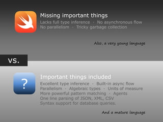 vs.
?
Missing important things
Lacks full type inference ∙ No asynchronous flow
No parallelism ∙ Tricky garbage collection
Important things included
Excellent type inference ∙ Built-in async flow
Parallelism ∙ Algebraic types ∙ Units of measure
More powerful pattern matching ∙ Agents
One line parsing of JSON, XML, CSV
Syntax support for database queries.
Also, a very young language
And a mature language
 