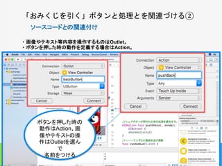 「おみくじを引く」ボタンと処理とを関連づける②
ソースコードとの関連付け
・ 画像やテキスト等内容を操作するものはOutlet。
・ ボタンを押した時の動作を定義する場合はAction。
15
ボタンを押した時の
動作はAction、画
像やテキストの操
作はOutletを選ん
で
名前をつける
 