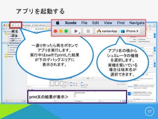 アプリを起動する
17
再生
ボタ
ン
print文の結果が表示＞
一通り作ったら再生ボタンで
アプリを実行します。
実行中はswiftでprintした結果
が下のデバッグエリアに
表示されます。
アプリ名の横から
シュミレータの機種
を選択します。
実機を繋いでいる
場合は端末名が
選択できます。
 