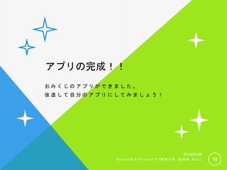 アプリの完成！！
お み く じ の ア プ リ が で き ま し た 。
改 造 し て 自 分 の ア プ リ に し て み ま し ょ う ！
18
2018/01/26
S w i f t で 作 る i P h o n e ア プ リ 開 発 入 門 講 演 者 ： お ふ じ
 