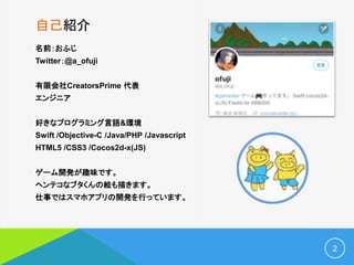 自己紹介
名前：おふじ
Twitter：@a_ofuji
有限会社CreatorsPrime 代表
エンジニア
好きなプログラミング言語&環境
Swift /Objective-C /Java/PHP /Javascript
HTML5 /CSS3 /Cocos2d-x(JS)
ゲーム開発が趣味です。
ヘンテコなブタくんの絵も描きます。
仕事ではスマホアプリの開発を行っています。
2
 