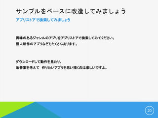 サンプルをベースに改造してみましょう
アプリストアで検索してみましょう
興味のあるジャンルのアプリをアプリストアで検索してみてください。
個人制作のアプリなどもたくさんあります。
ダウンロードして動作を見たり、
改善案を考えて 作りたいアプリを思い描くのは楽しいですよ。
20
 