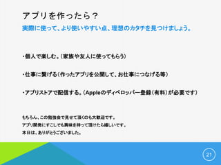 アプリを作ったら？
実際に使って、より使いやすい点、理想のカタチを見つけましょう。
・個人で楽しむ。（家族や友人に使ってもらう）
・仕事に繋げる（作ったアプリを公開して、お仕事につなげる等）
・アプリストアで配信する。（Appleのディベロッパー登録（有料）が必要です）
もちろん、この勉強会で見せて頂くのも大歓迎です。
アプリ開発にすこしでも興味を持って頂けたら嬉しいです。
本日は、ありがとうございました。
21
 