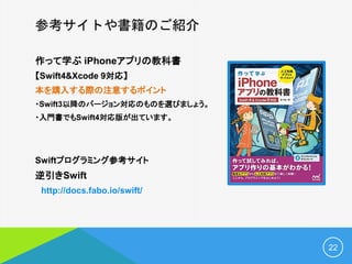 参考サイトや書籍のご紹介
作って学ぶ iPhoneアプリの教科書
【Swift4&Xcode 9対応】
本を購入する際の注意するポイント
・Swift3以降のバージョン対応のものを選びましょう。
・入門書でもSwift4対応版が出ています。
Swiftプログラミング参考サイト
逆引きSwift
http://docs.fabo.io/swift/
22
 