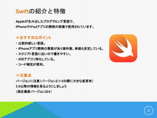Swiftの紹介と特徴
Appleが生み出したプログラミング言語で、
iPhoneやｉＰａｄアプリの開発の現場で使用されています。
✧おすすめなポイント
・ 比較的新しい言語。
・ iPhoneアプリ開発の需要があり案件数、単価も安定している。
・ スクリプト言語に近いので書きやすい。
・ iOSアプリに特化している。
・ コード補完が便利。
✧注意点
バージョンに注意（バージョン２＞３の際に大きな変更有）
3.0以降の情報を見るようにしましょう
（現在最新バージョンは４）
3
 