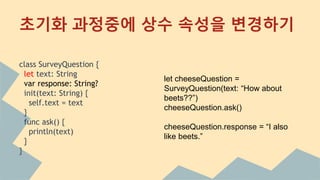 class SurveyQuestion {
let text: String
var response: String?
init(text: String) {
self.text = text
}
func ask() {
println(text)
}
}
초기화 과정중에 상수 속성을 변경하기
let cheeseQuestion =
SurveyQuestion(text: “How about
beets??”)
cheeseQuestion.ask()
cheeseQuestion.response = “I also
like beets.”
 