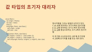 값 타입의 초기자 대리자
struct Rect {
var origin = Point()
var size = Size()
init() {}
init(origin: Point, size:Size) {
self.origin = origin
self.size = size
}
init(center: Point, size:Size) {
let originX = center.x - (size.width /2)
let originY = center.y - (size.height /2)
self.init(origin: Point(x: originX, y: originY), size: size)
}
}
정사각형을 그리는 방법은 3가지가 있다.
1. (0, 0)에 위치하는 크기 0 짜리 정사각형
2. (x, y)에 위치하는 크기 n 짜리 정사각형
3. (x, y)를 중심으로하는 크기 n짜리 정사각
형
이 초기화 시나리오이다. 3번 째 초기자에
서, 2번째 초기자를 호출 또는 대리 한다.
 