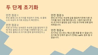 안전 점검 1
부모 클래스의 초기자를 위임하기 전에, 내 클래
스의 속성이 초기화 되었는지 확인한다.
안전 점검 2
지정 초기자는 상속받은 속성에 값을 할당하기 전
에 부모 클래스의 초기자를 수행해야 합니다. (값
이 부모 클래스의 초기화 중에 덮어씌워진다.)
안전 점검 3
편의 초기자는 속성에 값을 할당하기전에 다른 초
기자를 대리 수행 해야 합니다. 그렇지 않으면 편
의 초기자가 할당한 값은 지정 초기자에 의해 덮어
씌워집니다.
안전 점검 4
초기자는 인스턴스 메소드를 호출 할 수 없습니다.
초기화 첫 단계가 끝나기 전에는 self도 참조 할 수
없습니다.
두 단계 초기화
 