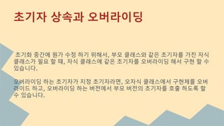 초기화 중간에 뭔가 수정 하기 위해서, 부모 클래스와 같은 초기자를 가진 자식
클래스가 필요 할 때, 자식 클래스에 같은 초기자를 오버라이딩 해서 구현 할 수
있습니다.
오버라이딩 하는 초기자가 지정 초기자라면, 오자식 클래스에서 구현체를 오버
라이드 하고, 오버라이딩 하는 버전에서 부모 버전의 초기자를 호출 하도록 할
수 있습니다.
초기자 상속과 오버라이딩
 