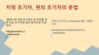 편의 초기자는 convenience를 사용합
니다.
convenience init(parameters) {
statements
}
클래스의 지정 초기자는 값 타입을 위
한 단순 초기자와 같은 방식으로 작성
한다.
init(parameters) {
statements
}
지정 초기자, 편의 초기자의 문법
 