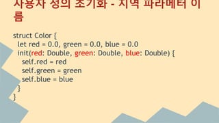 사용자 정의 초기화 - 지역 파라메터
struct Color {
let red = 0.0, green = 0.0, blue = 0.0
init(red: Double, green: Double, blue: Double) {
self.red = red
self.green = green
self.blue = blue
}
}
 