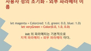 사용자 정의 초기화 - 외부 파라메터
let magenta = Color(red: 1.0, green: 0.0, blue: 1.0)
let veryGreen = Color(0.0, 1.0, 0.0)
init 의 파라메터는 기본적으로
지역 파라메터 + 외부 파라메터 이다.
 