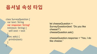 class SurveyQuestion {
var text: String
var response: String?
init(text: String) {
self.text = text
}
func ask() {
println(text)
}
}
옵셔널 속성 타입
let cheeseQuestion =
SurveyQuestion(text: “Do you like
cheese?”)
cheeseQuestion.ask()
cheeseQuestion.response = “Yes, I do
like cheese.”
 