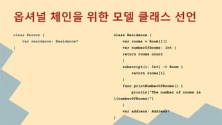 옵셔널 체인을 위한 모델 클래스 선언
class Person {
var residence: Residence?
}
class Residence {
var rooms = Room[]()
var numberOfRooms: Int {
return rooms.count
}
subscript(i: Int) -> Room {
return rooms[i]
}
func printNumberOfRooms() {
println("The number of rooms is
(numberOfRooms)")
}
var address: Address?
}
 