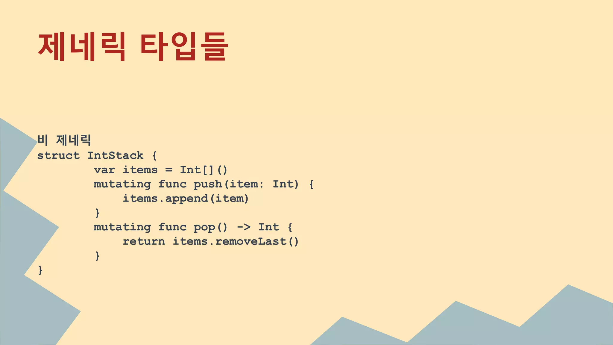 제네릭 타입들
비 제네릭
struct IntStack {
var items = Int[]()
mutating func push(item: Int) {
items.append(item)
}
mutating func pop() -> Int {
return items.removeLast()
}
}
 